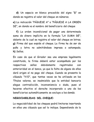 d) Un espacio en blanco precedido del signo “$” en
donde se registra el valor del cheque en números.
e) La indicación “PÁGUESE A” o “PÁGUESE A LA ORDEN
DE”, en donde va el nombre del beneficiario del cheque
f) La orden incondicional de pagar una determinada
suma de dinero implícita en la formula “LA SUMA DE”,
delante de la cual se registra el valor del cheque en letras.
g) Firma del que expide el cheque. La firma ha de ser de
puño y letra no admitiéndose impresa o estampada.
h) Sellos.
En caso de que el Girador sea una empresa legalmente
constituida, la firma deberá estar acompañada por los
respectivos sellos debidamente registrados con
anterioridad en el banco, ya que la falta de alguno de ellos
dará origen al no pago del cheque. Cuando se presente la
cláusula “Y/O”, que tantas veces se ha utilizado en los
Títulos valores, es inadmisible que la entidad bancaria
alegue contradicción, inconveniencia o duda, pues al
hacerse efectivo el derecho incorporado a uno de los
beneficiarios automáticamente se excluye a los demás.
NEGOCIABILIDAD DEL CHEQUE:
La negociabilidad de los cheques podrá limitarse insertando
en ellos una cláusula que así lo indique. Dependiendo de la
 