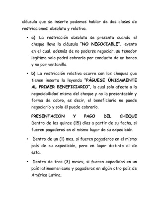 cláusula que se inserte podemos hablar de dos clases de
restricciones: absoluta y relativa.
• a) La restricción absoluta se presenta cuando el
cheque lleva la cláusula “NO NEGOCIABLE”, evento
en el cual, además de no poderse negociar, su tenedor
legitimo solo podrá cobrarlo por conducto de un banco
y no por ventanilla.
• b) La restricción relativa ocurre con los cheques que
tienen inserta la leyenda “PÁGUESE ÚNICAMENTE
AL PRIMER BENEFICIARIO”, la cual solo afecta a la
negociabilidad misma del cheque y no la presentación y
forma de cobro, es decir, el beneficiario no puede
negociarlo y solo él puede cobrarlo.
PRESENTACION Y PAGO DEL CHEQUE
Dentro de los quince (15) días a partir de su fecha, si
fueren pagaderos en el mismo lugar de su expedición.
• Dentro de un (1) mes, si fueren pagaderos en el mismo
país de su expedición, pero en lugar distinto al de
esta.
• Dentro de tres (3) meses, si fueren expedidos en un
país latinoamericano y pagaderos en algún otro país de
América Latina.
 