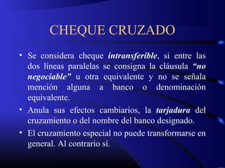 CHEQUE CRUZADO
• Se considera cheque intransferible, si entre las
dos líneas paralelas se consigna la cláusula “no
negociable” u otra equivalente y no se señala
mención alguna a banco o denominación
equivalente.
• Anula sus efectos cambiarios, la tarjadura del
cruzamiento o del nombre del banco designado.
• El cruzamiento especial no puede transformarse en
general. Al contrario sí.
 