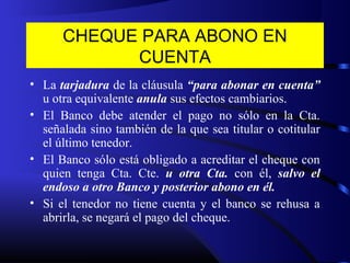 CHEQUE PARA ABONO EN
CUENTA
• La tarjadura de la cláusula “para abonar en cuenta”
u otra equivalente anula sus efectos cambiarios.
• El Banco debe atender el pago no sólo en la Cta.
señalada sino también de la que sea titular o cotitular
el último tenedor.
• El Banco sólo está obligado a acreditar el cheque con
quien tenga Cta. Cte. u otra Cta. con él, salvo el
endoso a otro Banco y posterior abono en él.
• Si el tenedor no tiene cuenta y el banco se rehusa a
abrirla, se negará el pago del cheque.
 