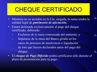 CHEQUE CERTIFICADO
• Mientras no se acredite en la Cta. cargada, la suma tendrá la
calidad legal de patrimonio de afectación.
• Estará destinada exclusivamente al pago del cheque
certificado, debiendo:
- Excluirse de la masa concursada del emitente; y
- Separarse de la masa del Banco girado en los
casos de procesos de insolvencia o liquidación
de éste que fuesen declarados antes del pago del
cheque.
• El cheque de Pago Diferido podrá certificarse sólo durante el
plazo de presentación para su pago .
 