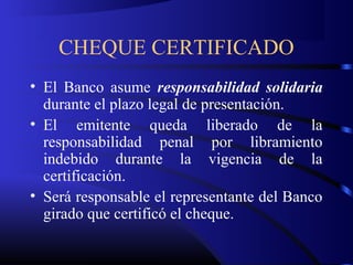 CHEQUE CERTIFICADO
• El Banco asume responsabilidad solidaria
durante el plazo legal de presentación.
• El emitente queda liberado de la
responsabilidad penal por libramiento
indebido durante la vigencia de la
certificación.
• Será responsable el representante del Banco
girado que certificó el cheque.
 