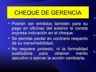 CHEQUE DE GERENCIA
• Podrán ser emitidos también para su
pago en oficinas del exterior si consta
expresa indicación en el cheque.
• Se permite pactar en contrario respecto
de su transmisibilidad.
• No requiere protesto, ni la formalidad
sustitutoria para obtener mérito
ejecutivo o ejercer la acción cambiaria.
 
