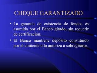 CHEQUE GARANTIZADO
• La garantía de existencia de fondos es
asumida por el Banco girado, sin requerir
de certificación.
• El Banco mantiene depósito constituido
por el emitente o lo autoriza a sobregirarse.
 