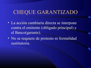 CHEQUE GARANTIZADO
• La acción cambiaria directa se interpone
contra el emitente (obligado principal) y
el Banco(garante).
• No se requiere de protesto ni formalidad
sustitutoria.
 