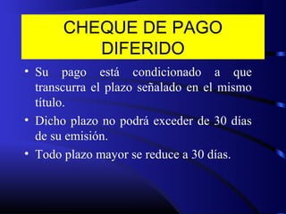 CHEQUE DE PAGO
DIFERIDO
• Su pago está condicionado a que
transcurra el plazo señalado en el mismo
título.
• Dicho plazo no podrá exceder de 30 días
de su emisión.
• Todo plazo mayor se reduce a 30 días.
 