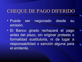 CHEQUE DE PAGO DIFERIDO
• Puede ser negociado desde su
emisión.
• El Banco girado rechazará el pago
antes del plazo, sin originar protesto o
formalidad sustitutoria, ni da lugar a
responsabilidad o sanción alguna para
el emitente.
 