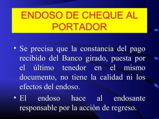 ENDOSO DE CHEQUE AL
PORTADOR
• Se precisa que la constancia del pago
recibido del Banco girado, puesta por
el último tenedor en el mismo
documento, no tiene la calidad ni los
efectos del endoso.
• El endoso hace al endosante
responsable por la acciòn de regreso.
 