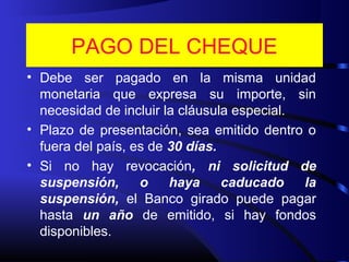 PAGO DEL CHEQUE
• Debe ser pagado en la misma unidad
monetaria que expresa su importe, sin
necesidad de incluir la cláusula especial.
• Plazo de presentación, sea emitido dentro o
fuera del país, es de 30 días.
• Si no hay revocación, ni solicitud de
suspensión, o haya caducado la
suspensión, el Banco girado puede pagar
hasta un año de emitido, si hay fondos
disponibles.
 