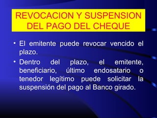 REVOCACION Y SUSPENSION
DEL PAGO DEL CHEQUE
• El emitente puede revocar vencido el
plazo.
• Dentro del plazo, el emitente,
beneficiario, último endosatario o
tenedor legítimo puede solicitar la
suspensión del pago al Banco girado.
 