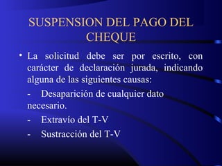 SUSPENSION DEL PAGO DEL
CHEQUE
• La solicitud debe ser por escrito, con
carácter de declaración jurada, indicando
alguna de las siguientes causas:
- Desaparición de cualquier dato
necesario.
- Extravío del T-V
- Sustracción del T-V
 