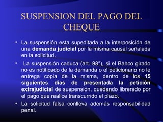 SUSPENSION DEL PAGO DEL
CHEQUE
• La suspensión esta supeditada a la interposición de
una demanda judicial por la misma causal señalada
en la solicitud.
• La suspensión caduca (art. 98°), si el Banco girado
no es notificado de la demanda o el peticionario no le
entrega copia de la misma, dentro de los 15
siguientes días de presentada la petición
extrajudicial de suspensión, quedando librerado por
el pago que realice transcurrido el plazo.
• La solicitud falsa conlleva además responsabilidad
penal.
 