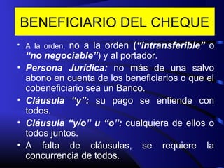 BENEFICIARIO DEL CHEQUE
• A la orden, no a la orden (“intransferible” o
“no negociable”) y al portador.
• Persona Jurídica: no más de una salvo
abono en cuenta de los beneficiarios o que el
cobeneficiario sea un Banco.
• Cláusula “y”: su pago se entiende con
todos.
• Cláusula “y/o” u “o”: cualquiera de ellos o
todos juntos.
• A falta de cláusulas, se requiere la
concurrencia de todos.
 