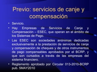 Previo: servicios de canje y
compensación
• Servicio.
• Hay Empresas de Servicios de Canje y
Compensación – ESEC, que operan en el ámbito de
los Sistemas de Pago.
• Las ESEC son sociedades anónimas dedicadas
exclusivamente a la prestación de servicios de canje
y compensación de cheques y de otros instrumentos
de pago compensables aprobados por el BCRP, y
que son cursados a través de las empresas del
sistema financiero.
• Reglamento aprobado por Circular 013-2010-BCRP
pub. 5MAY2010
 