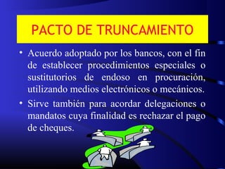 PACTO DE TRUNCAMIENTO
• Acuerdo adoptado por los bancos, con el fin
de establecer procedimientos especiales o
sustitutorios de endoso en procuración,
utilizando medios electrónicos o mecánicos.
• Sirve también para acordar delegaciones o
mandatos cuya finalidad es rechazar el pago
de cheques.
 