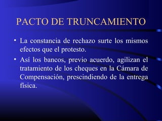 PACTO DE TRUNCAMIENTO
• La constancia de rechazo surte los mismos
efectos que el protesto.
• Así los bancos, previo acuerdo, agilizan el
tratamiento de los cheques en la Cámara de
Compensación, prescindiendo de la entrega
física.
 
