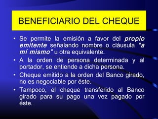 BENEFICIARIO DEL CHEQUE
• Se permite la emisión a favor del propio
emitente señalando nombre o cláusula “a
mí mismo” u otra equivalente.
• A la orden de persona determinada y al
portador, se entiende a dicha persona.
• Cheque emitido a la orden del Banco girado,
no es negociable por éste.
• Tampoco, el cheque transferido al Banco
girado para su pago una vez pagado por
éste.
 