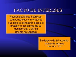 PACTO DE INTERESES
Pueden acordarse intereses
compensatorios y moratorios
que sólo se generarán desde el
protesto o constancia de su
rechazo total o parcial
(monto no pagado).
En defecto de tal acuerdo,
intereses legales
Art.181 LTV
 