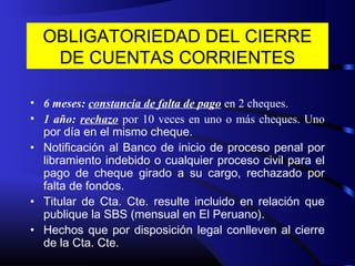 OBLIGATORIEDAD DEL CIERRE
DE CUENTAS CORRIENTES
• 6 meses: constancia de falta de pago en 2 cheques.
• 1 año: rechazo por 10 veces en uno o más cheques. Uno
por día en el mismo cheque.
• Notificación al Banco de inicio de proceso penal por
libramiento indebido o cualquier proceso civil para el
pago de cheque girado a su cargo, rechazado por
falta de fondos.
• Titular de Cta. Cte. resulte incluido en relación que
publique la SBS (mensual en El Peruano).
• Hechos que por disposición legal conlleven al cierre
de la Cta. Cte.
 