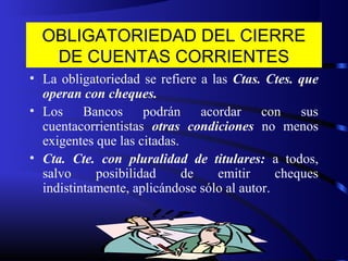 OBLIGATORIEDAD DEL CIERRE
DE CUENTAS CORRIENTES
• La obligatoriedad se refiere a las Ctas. Ctes. que
operan con cheques.
• Los Bancos podrán acordar con sus
cuentacorrientistas otras condiciones no menos
exigentes que las citadas.
• Cta. Cte. con pluralidad de titulares: a todos,
salvo posibilidad de emitir cheques
indistintamente, aplicándose sólo al autor.
 