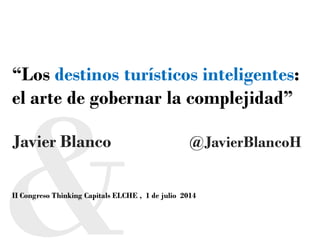 “Los destinos turísticos inteligentes:
el arte de gobernar la complejidad”
Javier Blanco @JavierBlancoH
II Congreso Thinking Capitals ELCHE , 1 de julio 2014
 