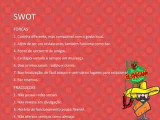 SWOT FORÇAS 1. Cozinha diferente, mas compatível com o gosto local. 2. Além de ser um restaurante, também funciona como bar. 4. Ponto de encontro de amigos. 5. Cardápio variado e sempre em mudança. 6. Dias promocionais: rodízio e clones. 7. Boa localização: de fácil acesso e com vários lugares para estacio nar 8. Faz reservas. FRAQUEZAS 1. Não possui redes sociais. 2. Não investe em divulgação. 3. Horário de funcionamento pouco flexível. 4. Não oferece serviços como almoço. 