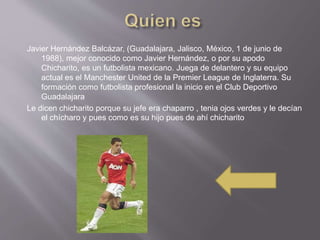 Javier Hernández Balcázar, (Guadalajara, Jalisco, México, 1 de junio de
1988), mejor conocido como Javier Hernández, o por su apodo
Chicharito, es un futbolista mexicano. Juega de delantero y su equipo
actual es el Manchester United de la Premier League de Inglaterra. Su
formación como futbolista profesional la inicio en el Club Deportivo
Guadalajara
Le dicen chicharito porque su jefe era chaparro , tenia ojos verdes y le decían
el chícharo y pues como es su hijo pues de ahí chicharito
 
