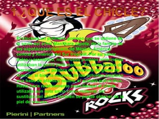 1.¿QUE ES EL CHICLE?El chiclees un polimerogomoso que se obtiene de la savia del árbol Manilkara zapota, de la familia de las sapotáceasoriginario de México, América central y América del Sur tropical. Por su sabor dulce y aromático, numerosos pueblos amerindios utilizaban la goma para mascar. En otras partes de Iberoamérica, la palabra es sinónima de goma de mascar; si bien la mayoría de las actuales emplean una base de plástico neutro, el acetato polivinílico. Hasta hace relativamente poco tiempo el chicle utilizaba aún esta savia como material. Un sustituto del chicle también se puede obtener de la piel de vacuno.