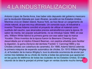 4.LA INDUSTRIALIZACION Antonio López de Santa Anna, tras haber sido depuesto del gobierno mexicano por la revolución liderada por Juan Álvarez, se exilió en los Estados Unidos. Mientras vivía en Staten Island, Nueva York, se hizo llevar un cargamento de chicle natural, al que era muy aficionado. Un conocido suyo, el industrial e inventor Thomas Adams concibió el proyecto de utilizar el material como sustituto del caucho, que alcanzaba precios estratosféricos para la época. El sabor de menta, tan popular actualmente, no se introdujo hasta 1880; en ese año, William White fabricó la primera goma con ese sabor bajo la marca Yucatán. Otros inventos de la época fueron la Beemans Chewing Gum, desarrollada por el médico Edward Beeman, con peptina añadida para facilitar la digestión, la goma Dentyne del dentista Franklin V. Canning(1889) y los Chiclets (chicles con cobertura de caramelo). En 1888, Adams fabricó además la primera máquina de expendio automático de chicles. En 1915 William Wrigley Jr, el fundador de la marca Wrigley's, tuvo la atrevida ocurrencia de enviar por correo tres tabletas de su chicle de menta a todas las personas que aparecían en las guías de teléfonos de todas las ciudades de los Estados Unidos. El éxito rotundo de la idea le granjeó el primer lugar en ventas durante mucho tiempo .