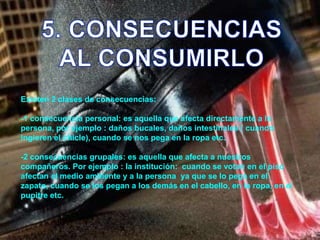 5. CONSECUENCIASAL CONSUMIRLOExisten 2 clases de consecuencias:-1 consecuencia personal: es aquella que afecta directamente a la persona, por ejemplo : daños bucales, daños intestinales ( cuando ingieren el chicle), cuando se nos pega en la ropa etc.-2 consecuencias grupales: es aquella que afecta a nuestros compañeros. Por ejemplo : la institución:  cuando se votan en el piso afectan al medio ambiente y a la persona  ya que se lo pega en el zapato, cuando se los pegan a los demás en el cabello, en la ropa, en el pupitre etc.