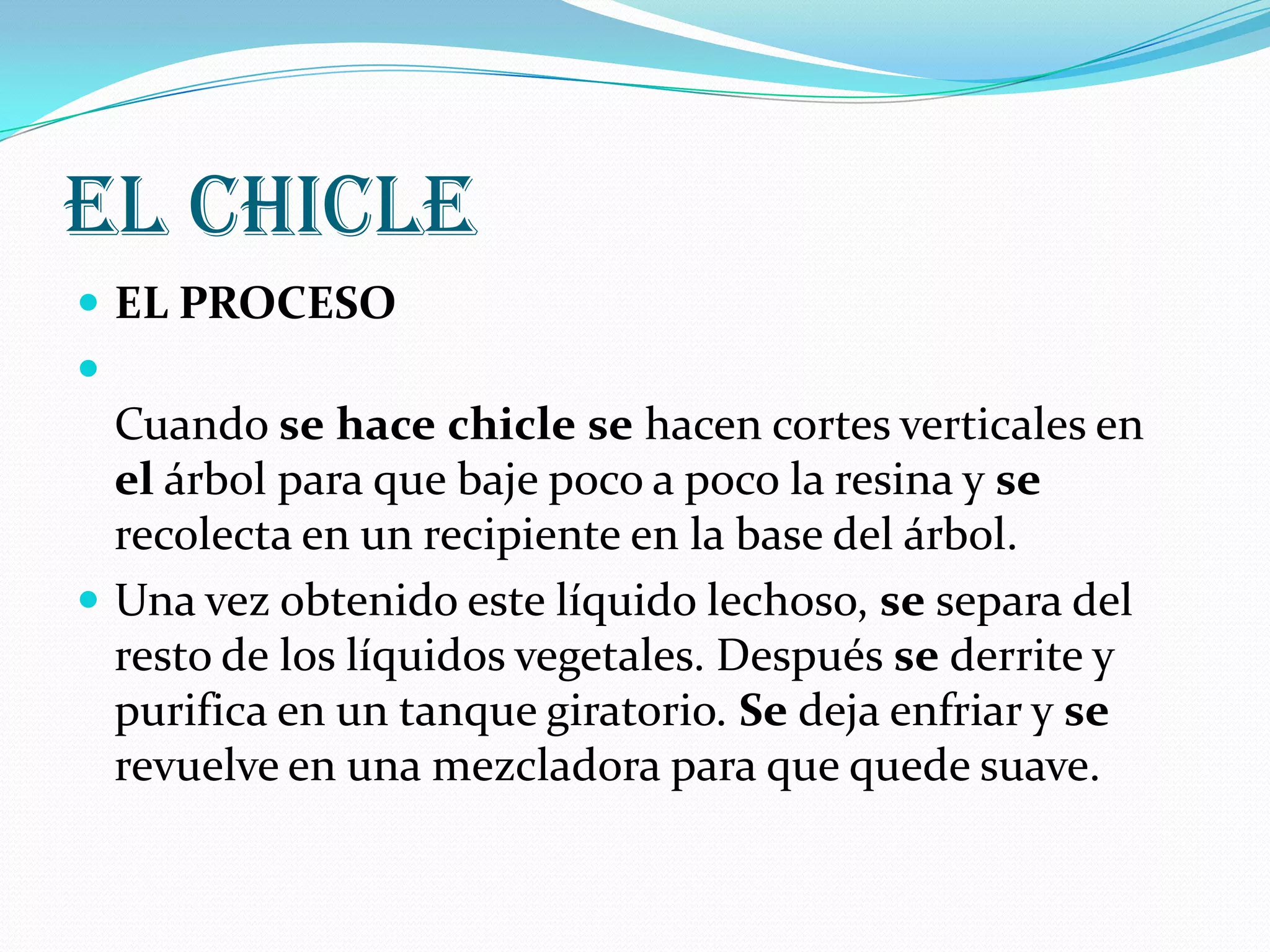 El chicleEL PROCESO Cuando sehacechiclese hacen cortes verticales en el árbol para que baje poco a poco la resina y se recolecta en un recipiente en la base del árbol.Una vez obtenido este líquido lechoso, se separa del resto de los líquidos vegetales. Después se derrite y purifica en un tanque giratorio. Se deja enfriar y se revuelve en una mezcladora para que quede suave. 