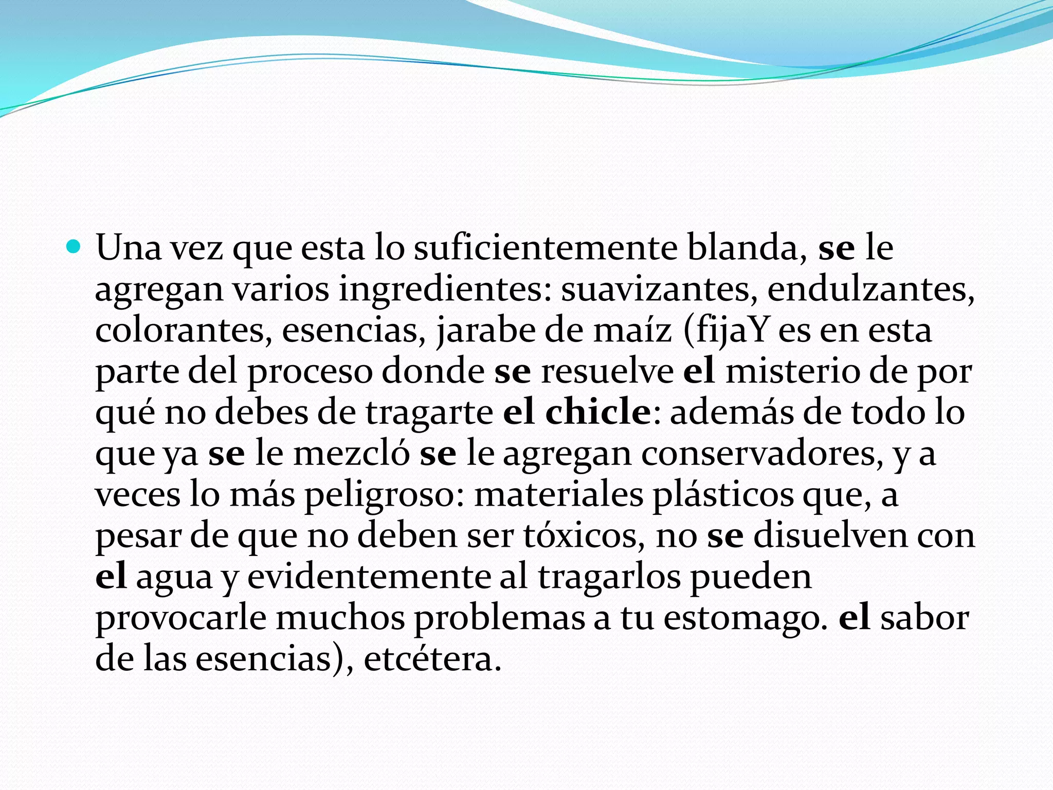 Una vez que esta lo suficientemente blanda, se le agregan varios ingredientes: suavizantes, endulzantes, colorantes, esencias, jarabe de maíz (fijaY es en esta parte del proceso donde se resuelve el misterio de por qué no debes de tragarte elchicle: además de todo lo que ya se le mezcló se le agregan conservadores, y a veces lo más peligroso: materiales plásticos que, a pesar de que no deben ser tóxicos, no se disuelven con el agua y evidentemente al tragarlos pueden provocarle muchos problemas a tu estomago. el sabor de las esencias), etcétera.