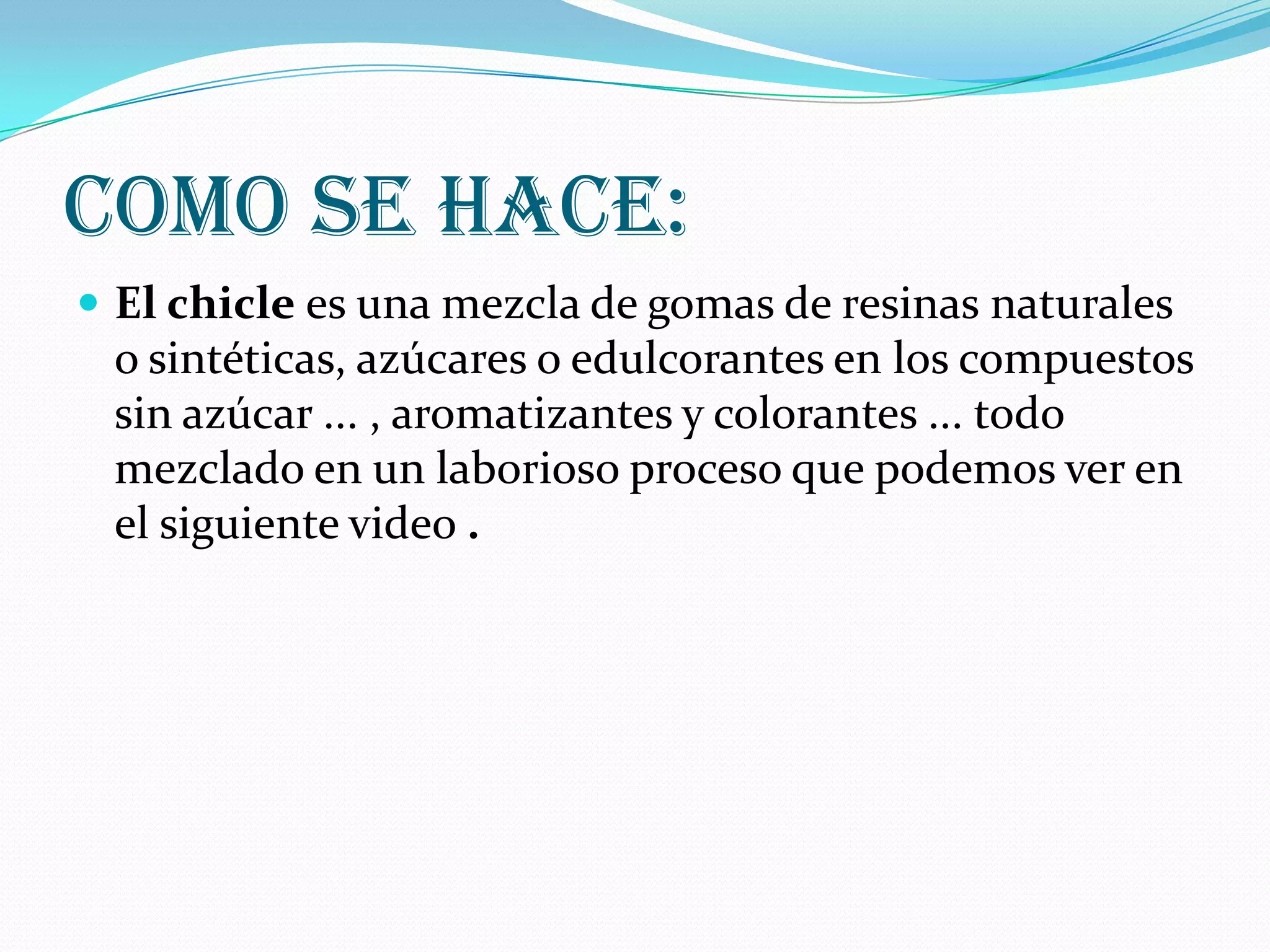 Como se hace:El chicle es una mezcla de gomas de resinas naturales o sintéticas, azúcares o edulcorantes en los compuestos sin azúcar ... , aromatizantes y colorantes ... todo mezclado en un laborioso proceso que podemos ver en el siguiente video .