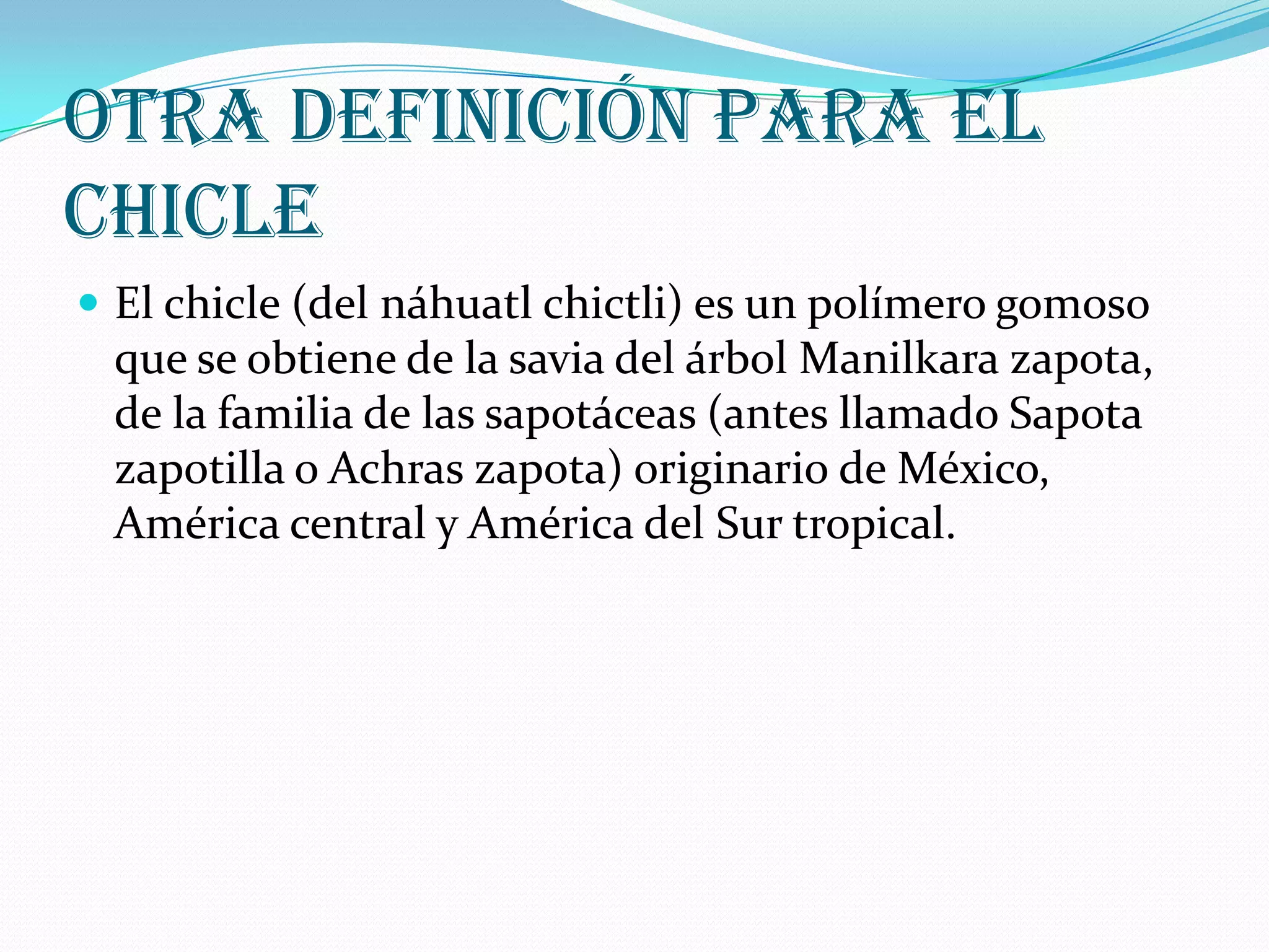 Otra definición para el chicleEl chicle (del náhuatl chictli) es un polímero gomoso que se obtiene de la savia del árbol Manilkara zapota, de la familia de las sapotáceas (antes llamado Sapota zapotilla o Achras zapota) originario de México, América central y América del Sur tropical.