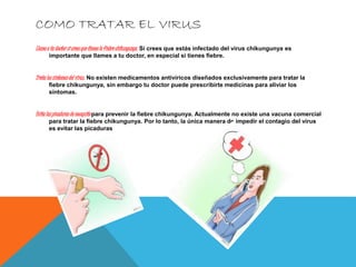 COMO TRATAR EL VIRUS 
Llama a tu doctor si crees que tienes la fiebre chikungunya. Si crees que estás infectado del virus chikungunya es 
importante que llames a tu doctor, en especial si tienes fiebre. 
Trata los síntomas del virus . No existen medicamentos antivíricos diseñados exclusivamente para tratar la 
fiebre chikungunya, sin embargo tu doctor puede prescribirte medicinas para aliviar los 
síntomas. 
Evita las picaduras de mosquito para prevenir la fiebre chikungunya. Actualmente no existe una vacuna comercial 
para tratar la fiebre chikungunya. Por lo tanto, la única manera de impedir el contagio del virus 
es evitar las picaduras 
 