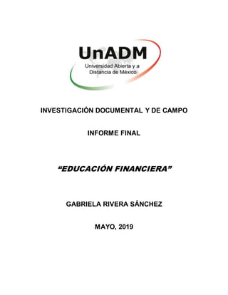 INVESTIGACIÓN DOCUMENTAL Y DE CAMPO
INFORME FINAL
“EDUCACIÓN FINANCIERA”
GABRIELA RIVERA SÁNCHEZ
MAYO, 2019
 