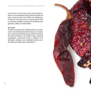 38
no el menor, es decir que esta acción antimicro-
biana es inversamente proporcional al grado de
picor y por lo tanto no se debe a la capsaicina.
Como sea, hay que tener en cuenta que el chile
es irritante y podría aumentar las molestias por
gastritis, reflujo o hemorroides.
En suma
El chile es un elemento fundamental en la nutri-
ción y en la alimentación del mexicano y no tanto
por su aporte nutrimental, que suele ser mínimo,
sino por su historia y su enorme valor sensorial,
psicológico, emocional, social y cultural. Se le
atribuyen, además, una variedad de efectos me-
dicinales que habría que comprobar. 
El chile. Protagonista de la Independencia y la Revolución
 