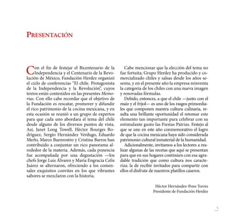 5
Presentación
Con el fin de festejar el Bicentenario de la
Independencia y el Centenario de la Revo-
lución de México, Fundación Herdez organizó
el ciclo de conferencias “El chile. Protagonista
de la Independencia y la Revolución”, cuyos
textos están contenidos en las presentes Memo-
rias. Con ello cabe recordar que el objetivo de
la Fundación es rescatar, promover y difundir
el rico patrimonio de la cocina mexicana, y en
esta ocasión se reunió a un grupo de expertos
para que cada uno abordara el tema del chile
desde alguno de los diversos puntos de vista.
Así, Janet Long Towell, Héctor Bourges Ro-
dríguez, Sergio Hernández Verdugo, Eduardo
Merlo, Marco Buenrostro y Cristina Barros han
contribuido a conjuntar un rico panorama al-
rededor de la materia. Además, cada ponencia
fue acompañada por una degustación —los
chefs Jorge Luis Álvarez y María Engracia Celis
Juárez se alternaron, ofreciendo a los comen-
sales exquisitos convites en los que vibrantes
sabores se mezclaron con la historia.
Cabe mencionar que la elección del tema no
fue fortuita; Grupo Herdez ha producido y co-
mercializado chiles y salsas desde los años se-
senta, y en el presente año la empresa reinventa
la categoría de los chiles con una nueva imagen
y renovadas fórmulas.
Debido, entonces, a que el chile —junto con el
maíz y el frijol— es uno de los rasgos primordia-
les que componen nuestra cultura culinaria, re-
sulta una brillante oportunidad el retomar este
elemento tan importante para celebrar con su
estimulante gusto las Fiestas Patrias. Festejo al
que se une en este año conmemorativo el logro
de que la cocina mexicana haya sido considerada
patrimonio cultural inmaterial de la humanidad.
Adicionalmente, invitamos a los lectores a rea-
lizar algunas de las recetas que aquí se presentan
para que en sus hogares continúen con esa agra-
dable tradición que como cultura nos caracte-
riza: la de recibir invitados para compartir con
ellos el disfrute de nuestros platillos caseros.
Héctor Hernández-Pons Torres
Presidente de Fundación Herdez
 