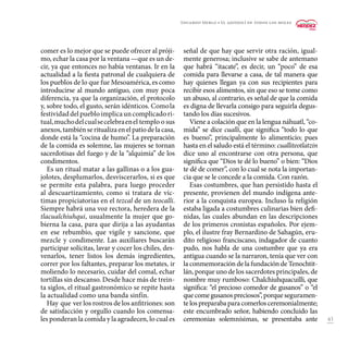 43
comer es lo mejor que se puede ofrecer al próji-
mo, echar la casa por la ventana —que es un de-
cir, ya que entonces no había ventanas. Ir en la
actualidad a la fiesta patronal de cualquiera de
los pueblos de lo que fue Mesoamérica, es como
introducirse al mundo antiguo, con muy poca
diferencia, ya que la organización, el protocolo
y, sobre todo, el gusto, serán idénticos. Comola
festividaddelpuebloimplicauncomplicadori-
tual,muchodelcualsecelebraenel templo o sus
anexos,tambiénseritualizaenelpatiodelacasa,
donde está la “cocina de humo”. La preparación
de la comida es solemne, las mujeres se tornan
sacerdotisas del fuego y de la “alquimia” de los
condimentos.
Es un ritual matar a las gallinas o a los gua-
jolotes, desplumarlos, desviscerarlos, si es que
se permite esta palabra, para luego proceder
al descuartizamiento, como si tratara de víc-
timas propiciatorias en el tezcal de un teocalli.
Siempre habrá una voz rectora, heredera de la
tlacualchiuhqui, usualmente la mujer que go-
bierna la casa, para que dirija a las ayudantas
en ese rebumbio, que vigile y sancione, que
mezcle y condimente. Las auxiliares buscarán
participar solícitas, lavar y cocer los chiles, des-
venarlos, tener listos los demás ingredientes,
correr por los faltantes, preparar los metates, ir
moliendo lo necesario, cuidar del comal, echar
tortillas sin descanso. Desde hace más de trein-
ta siglos, el ritual gastronómico se repite hasta
la actualidad como una banda sinfín.
Hay que ver los rostros de los anfitriones: son
de satisfacción y orgullo cuando los comensa-
les ponderan la comida y la agradecen, lo cual es
señal de que hay que servir otra ración, igual-
mente generosa; inclusive se sabe de antemano
que habrá “itacate”, es decir, un “poco” de esa
comida para llevarse a casa, de tal manera que
hay quienes llegan ya con sus recipientes para
recibir esos alimentos, sin que eso se tome como
un abuso, al contrario, es señal de que la comida
es digna de llevarla consigo para seguirla degus-
tando los días sucesivos.
Viene a colación que en la lengua náhuatl, “co-
mida” se dice cualli, que significa “todo lo que
es bueno”, principalmente lo alimenticio; pues
hasta en el saludo está el término: cualliteotlatzin
dice uno al encontrarse con otra persona, que
significa que “Dios te dé lo bueno” o bien: “Dios
te dé de comer”, con lo cual se nota la importan-
cia que se le concede a la comida. Con razón.
Esas costumbres, que han persistido hasta el
presente, provienen del mundo indígena ante-
rior a la conquista europea. Incluso la religión
estaba ligada a costumbres culinarias bien defi-
nidas, las cuales abundan en las descripciones
de los primeros cronistas españoles. Por ejem-
plo, el ilustre fray Bernardino de Sahagún, eru-
dito religioso franciscano, indagador de cuanto
pudo, nos habla de una costumbre que ya era
antigua cuando se la narraron, tenía que ver con
la conmemoración de la fundación de Tenochtit-
lán, porque uno de los sacerdotes principales, de
nombre muy rumboso: Chalchiuhquacuilli, que
significa: “el precioso comedor de gusanos” o “el
quecomegusanospreciosos”,porqueseguramen-
te los preparaba para comerlos ceremonialmente;
este encumbrado señor, habiendo concluido las
ceremonias solemnísimas, se presentaba ante
Eduardo Merlo • El ajonjolí de todos los moles
 