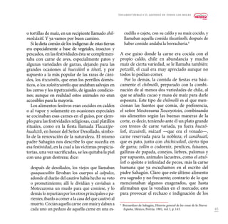 45
o tortillas de maíz, en un recipiente llamado chil-
molcáxitl. Y ya vamos por buen camino.
Si la dieta común de los indígenas de estas tierras
era especialmente a base de vegetales, insectos y
pescados, en las festividades ésta se complemen-
taba con carne de aves, especialmente patos y
algunas variedades de garzas, dejando para las
grandes ocasiones al huexólotl o tótotl, y por
supuesto a la más popular de las razas de cáni-
dos, los itzcuintlis, que eran los perrillos domés-
ticos, o los xoloitzcuintlis que andaban salvajes en
los cerros y los tepetzcuintlis, de iguales condicio-
nes; aunque en realidad estos animales no eran
accesibles para la mayoría.
Los alimentos festivos eran cocidos en caldos
o al vapor y solamente en ocasiones especiales
se cocinaban esas carnes en el guiso, por ejem-
plo para las festividades religiosas, cual platillos
rituales, como en la fiesta llamada Tlacaxipe-
hualiztli, en honor del Señor Desollado, símbo-
lo de la renovación de la naturaleza. El mismo
padre Sahagún nos describe lo que sucedía en
esa festividad, en la cual a las víctimas propicia-
torias, una vez sacrificadas, se les quitaba la piel
con una gran destreza; dice:
después de desollados, los viejos que llamaban
quaquacuiltin llevaban los cuerpos al calpulco,
adonde el dueño del cautivo había hecho su voto
o prometimiento; allí le dividían y enviaban a
Motecuzoma un muslo para que comiese, y lo
demás lo repartían por los otros principales o pa-
rientes; íbanlo a comer a la casa del que cautivó al
muerto. Cocían aquella carne con maíz y daban a
cada uno un pedazo de aquella carne en una es-
cudilla o cajete, con su caldo y su maíz cocido, y
llamaban aquella comida tlacatlaolli; después de
haber comido andaba la borrachería.4
A ese guiso donde la carne era cocida con el
propio caldo, chile en abundancia y mucho
maíz de cierta variedad, se le llamaba también:
potzolli, el cual era muy apreciado aunque no
todos lo podían comer.
Por lo demás, la comida de fiestas era bási-
camente el chilmolli, preparado con la combi-
nación de al menos dos variedades de chile, al
que se añadía cacao y masa de maíz para darle
espesura. Este tipo de chilmolli es el que men-
cionan las fuentes que comía, de preferencia,
el señor Moctezuma Xocoyotzin, combinando
sus alimentos según las buenas maneras de la
corte, es decir, teniendo ante él un plato grande
con trozos de carne variada, ya fuera huexó-
lotl, itzcuintli, mázatl —que era el venado—,
carne reservada para la nobleza; el canáhuatl,
que es pato, junto con chichicuilotl, cierto tipo
de garza; zollin o codorniz, perdices, faisanes,
gallinas de papada, conejos, liebres, palomas y
por supuesto, animales lacustres, como el atxó-
lotl o ajolote e infinidad de peces, más la carne
humana que ya escuchamos en el escrito del
padre Sahagún. Claro que este último alimento
era sagrado y no frecuente; contrario de lo que
mencionaban algunos exagerados, que hasta
afirmaban que la vendían en el mercado; esto
para provocar el rechazo e indignación de los
4
Bernardino de Sahagún, Historia general de las cosas de la Nueva
España, México, Porrúa. 1981, vol. I, p. 143.
Eduardo Merlo • El ajonjolí de todos los moles
 