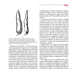 47
Es posible que las únicas excepciones, porque
vinieron de fuera, sean el chile de tiempo o
poblano y el chile güero o chile largo, ambos
caracterizados como “tornachiles”, que son otra
historia.
Para lograr más espesura, la pasta o masilla
de chile se molía con cacao y maíz. Los chiles
se debían triturar una vez cocidos, operación
llamada chilatextli. Esta masa espesa era otra
vez molida junto con el cacao para conformar
el chilcacahuatl, aunque también se le decía así
a una bebida de la cual sólamente se sorbía la
espuma picante. La masa combinada era adel-
gazada con el caldo de la carne de huexólotl,
operación llamada chilahuia. Si el guiso no se
deseaba espeso, se aguadaba y entonces ya no
era chilmolli, sino chílatl. El chilmolli aguado
no era tan apetecible, de donde vino a resul-
tar el dicho: “no hay nada más desdichado que
mole flojo y aguado”.
Todavía hoy, en la región oriental del estado
de Puebla se consume un guiso llamado “chila-
te”, que debe ser caldoso y acompañado de bo-
llitos de masa, relativamente parecido al “mole
de olla” del centro del país y al famoso “chilpo-
zonte” de la Sierra Norte de Puebla. El original
chilmolli prehispánico no llevaba ninguna clase
de condimento, salvo los ingredientes mencio-
nados y sal.
Por supuesto que fue el platillo festivo desde
tiempos inmemoriales. Aunque esto la arqueo-
logía no lo comprueba fácilmente, al considerar
el tipo de recipientes y las vajillas domésticas, se
llega a esta conclusión. El chilmolli era la salsa que
se colocaba accesible a los comensales, los que,
Hablamos del chilmolli y de cómo se prepa-
raba, enriqueciendo el guiso con al menos dos
variedades de chile, principalmente el llamado
huehuechilli, literalmente “chile viejo”, que hoy
llamamos “pasilla” y el chilcpoctli, que era un chi-
le especialmente ahumado para provocar cierta
miel cáustica. En realidad no acabaríamos nun-
ca de hacer al menos una somera relación de
los diferentes tipos de chiles; recordemos que
en las cuevas de la Cañada, en Tehuacán, se en-
contraron semillas del capsicum, con una anti-
güedad de 7 000 años, pero básicamente eran los
mismos que hoy conocemos y puede que más,
porque muchas variedades han desaparecido.
Eduardo Merlo • El ajonjolí de todos los moles
Ilustración tomada de Cristina Barros y Marco Buenrostro
(eds.), La alimentación de los antiguos mexicanos en la Historia
Natural de la Nueva España de Francisco Hernández, México,
Universidad Nacional Autónoma de México-Dirección General de
Publicaciones y Fomento Editorial, 2007, p. 62.
 