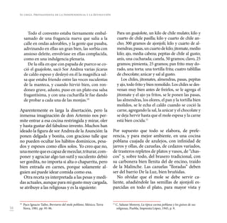 58
Todo el convento estaba tiernamente embal-
samado de una fragancia nueva que salía a la
calle en ondas adorables, y la gente que pasaba,
adivinando en ellas un gran bien, las sorbía con
ansioso deleite, envolvíase en ellas complacida,
como en una indulgencia plenaria.
De la olla en que con papada de puerco se co-
ció el guajolote, sacó Sor Andrea varias jícaras
de caldo espeso y desleyó en él la magnífica sal-
sa que estaba friendo entre las voces suculentas
de la manteca, y cuando hirvió bien, con ron-
doneo grave, adusto, puso en un plato esa salsa
fragantísima, y con una cucharilla le fue dando
de probar a cada una de las monjas.10
Aparentemente es larga la disertación, pero la
inmensa imaginación de don Artemio nos per-
mite entrar a esa cocina restringida y mirar, oler
y hasta gustar del fabuloso invento. Muchos han
ideado la figura de sor Andrea de la Asunción: la
ponen delgada y bonita, con gracioso talle que
no pueden ocultar los hábitos dominicos, pesa-
dos y espesos como ellos solos. Yo creo que no,
unamentequeescapazdemezclar,triturar,com-
poner y agraciar algo tan sutil y suculento debió
ser gordita, no importa si alta o chaparrita, pero
bien entrada en carnes, porque solamente al-
guien así puede idear comida como esa.
Otra receta ya interpretada a las pesas y medi-
das actuales, aunque para mi gusto muy cargada,
se atribuye a las religiosas y es la siguiente:
10
Paco Ignacio Taibo, Breviario del mole poblano, México, Terra
Nova, 1981, pp. 95-96.
Para un guajolote, un kilo de chile mulato; kilo y
cuarto de chile pasilla; kilo y cuarto de chile an-
cho; 300 gramos de ajonjolí; kilo y cuarto de al-
mendras;pasas,uncuartodekilo;jitomate,medio
kilo; ajo, media cabeza; pepitas de chile al gusto;
anís, una cucharada; canela, 50 gramos; clavo, 25
gramos; pimienta, 25 gramos; pan frito muy do-
rado, una torta; una tortilla frita; cuatro tablillas
de chocolate; azúcar y sal al gusto.
Los chiles, jitomates, almendras, pasas, pepitas
y ajo, todo frito y bien remolido. Los chiles se des-
venan muy bien antes de freirlos, se le agrega el
jitomate y el ajo ya fritos, se le ponen las pasas,
las almendras, los olores, el pan y la tortilla bien
molidos, se le echa el caldo cuando se coció la
carne, agregando la sal, la azúcar y el chocolate y
se deja hervir hasta que el mole espesa y la carne
está bien cocida.11
Por supuesto que todo se elabora, de prefe-
rencia, y para mejor ambiente, en una cocina
poblana cuajada de azulejos, con infinidad de
jarros y ollas, de cazuelas, de cedazos variados,
de trasteros repletos de platos y vasos, de “chas-
cos” y, sobre todo, del brasero tradicional, con
su carbonera bien llenita del de encino, traído
de la Malinche. Las cazuelas “lloradas” deben
ser del barrio De la Luz, bien bruñidas.
No olvidar que el mole se debe servir ca-
liente, añadiéndole las semillas de ajonjolí es-
parcidas en todo el plato, para mayor vista y
11
C. Salazar Monroy, La típica cocina poblana y los guisos de sus
religiosas, Puebla, Imprenta López, 1945, p. 9.
El chile. Protagonista de la Independencia y la Revolución
 