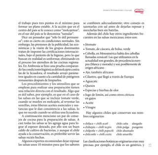 65
el trabajo pues tres puntos es el mínimo para
formar un plano estable. A la acción que en el
centro del país se le conoce como “molcajetear”,
en el sur del país se le denomina “tamular”.
Dice un pensador que “sólo lo útil permane-
ce”; esto es cierto en condiciones normales. Sin
embargo, las presiones de la publicidad, las eco-
nómicas y la visión de los grupos dominantes
tratan de imponer las certificaciones internacio-
nales, bajo el pretexto de la higiene, pero lo que
buscan en realidad es uniformar, eliminando en
el proceso los utensilios de las cocinas regiona-
les. En Ambrosía se hizo una prueba comparan-
do lascondicioneshigiénicasdelmolcajetecontra
las de la licuadora; el resultado arrojó paráme-
tros iguales en cuanto a la cantidad de patógenos
remanentes después de limpiarlos.
Los procedimientos y los utensilios que se
emplean para realizar una preparación tienen
una relación directa con el resultado. Algo que
es útil saber, por ejemplo, es que en el caso de
las salsas en las que se incluye tomate verde,
cuando se muelen en molcajete, al reventar las
semillas, éstas liberan aceites esenciales y sus-
tancias que le dan consistencia a las salsas, lo
que no sucede cuando se utiliza una licuadora.
A continuación menciono un par de conse-
jos de cocina para la preparación de salsas. A
casi todas las salsas se les agrega agua para lo-
grar el espesor deseado, por ello son un buen
caldo de cultivo de bacterias, y aunque el chile
ayuda a la conservación, es preferible servir las
salsas recién hechas.
Algunos expertos recomiendan dejar reposar
las salsas unos 10 minutos para que los sabores
se combinen adecuadamente; otro consejo es
sazonarlas con sal antes de dejarlas reposar y
mezclarlas bien sin batirlas.
Además del chile hay otros ingredientes fre-
cuentes en las salsas mexicanas; éstos son:
• Jitomate
• Tomate, de cáscara, de bolsa, verde
•	Cebolla, en Mesoamérica había dos cebollas
llamadas xonácatl. Las que utilizamos en la
actualidad son grandes, de procedencia euro-
pea (blanca y morada) y son posiblemente de
origen africano
• Ajo, también africano
• Cilantro, que llegó a través de Europa
• Aguacate
• Quesos
• Especias y hierbas de olor
• Jugo de limón, así como otros cítricos
en gajos
• Aceite
• Vinagre
Hay algunos chiles que conservan sus nom-
bres originarios:
• chilaca = chilli acatl	 chile caña 	 alargado
• chiltepín = chilli tecpin 	 chile pulga 	 pungente
• chilpotle = chilli popoctli 	 chile ahumado
• chilcostle = chilli coztic	 chile amarillo
Las clasificaciones botánicas originarias eran muy
precisas; por ejemplo, el chile es un genérico, y
Marco Buenrostro • Salsas
 