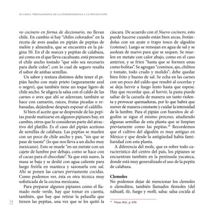 74
vo cocinero en forma de diccionario, no llevan
chile. En cambio sí hay “chiles colorados” en la
receta de aves asadas en pipián de pepitas de
melón y almendra, que se encuentra en la pá-
gina 50. En el de nueces y pepitas de calabaza,
así como en el que lleva cacahuate, está presente
el chile ancho tostado “que sólo sea necesario
para darle color”, con lo cual de seguro resalta
el sabor de ambas semillas.
Un sabor y textura distintos debe tener el pi-
pián hecho con maíz prieto (seguramente azul
o negro), que también tiene un toque ligero de
chile ancho. Se aligera la salsa con el caldo de las
carnes o aves que ahí se aderezan; también se
hace con camarón, raíces, frutas picadas o re-
banadas, dejándose después espesar el caldillo.
Si bien el aceite que se desprende de las pepi-
tas puede matizarse en algunos pipianes hay, en
cambio, otros que lo consideran parte del atrac-
tivo del platillo. Es el caso del pipián aceitoso
de semillas de calabaza. Las pepitas se muelen
con un poco de chile ancho y pan, “sin que se
pase de tueste” (lo que nos lleva a un dicho muy
mexicano). Esto se muele “en un metate con un
cajete de lumbre por debajo, como se hace con
el cacao para el chocolate”. Ya que está suave, la
masa se baja y se deslié con agua caliente para
luego freírla en manteca y sazonarla con sal.
Ahí se ponen las carnes previamente cocidas.
Como podemos ver, ésta es otra técnica muy
sofisticada de la cocina mexicana.
Para preparar algunos pipianes como el lla-
mado mole verde, hay que tomar en cuenta,
también, que hay que retirar la pelusilla que
tienen las pepitas, una vez que se les quitó la
cáscara. De acuerdo con el Nuevo cocinero, esto
puede hacerse cuando están bien secas, frotán-
dolas con un ayate o trapo tosco de algodón
(cotense). Luego se remojan en agua de sal y se
asolean de nuevo para que se sequen. Se mue-
len en metate con calor abajo, como en el caso
anterior, y se fríen “hasta que se formen unas
como bolitas”. Se agregan “cominos, ajo, chilitos
y tomate, todo crudo y molido”; debe quedar
bien frito y bueno de sal. Se echa en las carnes
con un poco del caldo que resultó al cocerlas y
se deja hervir a fuego lento hasta que espese.
Hay que recordar que, al hervir, la pasta puede
saltar de la cazuela de manera un tanto violen-
ta y provocar quemaduras, por lo que habrá que
mover de manera constante y cuidar la intensidad
de la lumbre. Para el pipián con huesitos de al-
godón se sigue el mismo proceso, añadiendo
algunas semillas de esta planta que se limpian
previamente como las pepitas.10
Recordemos
que el cultivo del algodón es muy antiguo en
México y que desde la antigüedad había fami-
liaridad con esta planta.
A diferencia del mole, que es sobre todo ca-
racterístico del centro del país, los pipianes se
encuentran también en la península yucateca,
donde está muy generalizado el uso de la pepita
de calabaza.
Clemoles
No podemos dejar de mencionar los clemoles
o clemolitos, también llamados tlemoles (del
náhuatl, tle, fuego y molli, salsa: salsa cocida al
10
	 Véase ibid., p. 650.
El chile. Protagonista de la Independencia y la Revolución
 