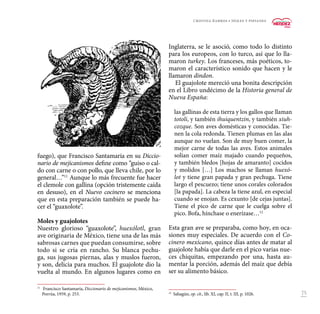 75
fuego), que Francisco Santamaría en su Diccio-
nario de mejicanismos define como “guiso o cal-
do con carne o con pollo, que lleva chile, por lo
general…”11
Aunque lo más frecuente fue hacer
el clemole con gallina (opción tristemente caída
en desuso), en el Nuevo cocinero se menciona
que en esta preparación también se puede ha-
cer el “guaxolote”.
Moles y guajolotes
Nuestro glorioso “guaxolote”, huexólotl, gran
ave originaria de México, tiene una de las más
sabrosas carnes que puedan consumirse, sobre
todo si se cría en rancho. Su blanca pechu-
ga, sus jugosas piernas, alas y muslos fueron,
y son, delicia para muchos. El guajolote dio la
vuelta al mundo. En algunos lugares como en
11
	 Francisco Santamaría, Diccionario de mejicanismos, México,
Porrúa, 1959, p. 253.
Inglaterra, se le asoció, como todo lo distinto
para los europeos, con lo turco, así que lo lla-
maron turkey. Los franceses, más poéticos, to-
maron el característico sonido que hacen y le
llamaron dindon.
El guajolote mereció una bonita descripción
en el Libro undécimo de la Historia general de
Nueva España:
las gallinas de esta tierra y los gallos que llaman
totoli, y también ihuiquentzin, y también xiuh-
cozque. Son aves domésticas y conocidas. Tie-
nen la cola redonda. Tienen plumas en las alas
aunque no vuelan. Son de muy buen comer, la
mejor carne de todas las aves. Estos animales
solían comer maíz majado cuando pequeños,
y también bledos [hojas de amaranto] cocidos
y molidos […] Los machos se llaman huexó-
lot y tiene gran papada y gran pechuga. Tiene
largo el pescuezo; tiene unos corales colorados
[la papada]. La cabeza la tiene azul, en especial
cuando se enojan. Es cexunto [de cejas juntas].
Tiene el pico de carne que le cuelga sobre el
pico. Bofa, hínchase o enerízase…12
Esta gran ave se preparaba, como hoy, en oca-
siones muy especiales. De acuerdo con el Co-
cinero mexicano, quince días antes de matar al
guajolote había que darle en el pico varias nue-
ces chiquitas, empezando por una, hasta au-
mentar la porción, además del maíz que debía
ser su alimento básico.
12
	Sahagún, op. cit., lib. XI, cap. II, t. III, p. 1026.
Cristina Barros • Moles y pipianes
 