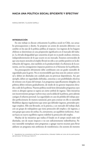 HACIA UNA POLÍTICA SOCIAL EFICIENTE Y EFECTIVA1


HARALD BEYER / CLAUDIO SAPELLI




INTRODUCCIÓN
    En este trabajo se discute críticamente la política social en Chile, sus actua-
les preocupaciones y diseño. Se propone un centro de atención diferente y un
cambio en los ejes de la política pública al respecto. Los ingresos de los hogares
chilenos se determinan en una proporción signiﬁcativa en el mercado del traba-
jo. La elevada desigualdad que caracteriza al país no se puede analizar, entonces,
independientemente de lo que ocurre en ese mercado. Estamos convencidos de
que una mayor atención al empleo llevará no sólo a un cambio positivo en la dis-
tribución del ingreso, sino también en la productividad y la eﬁciencia de la eco-
nomía, con los consiguientes impactos positivos en el bienestar de la población.
    Esa preocupación obviamente debe combinarse con un grado razonable de
seguridades para la gente. No es recomendable que éstas sean de carácter univer-
sal y deben ser diseñadas con cuidado para no provocar dependencia. Así, por
ejemplo, deben ser seguridades deﬁnidas, concretas y con posibilidades efectivas
de retirarse con el paso del tiempo. Los programas especíﬁcamente dirigidos a la
pobreza deben retirarse gradualmente, de modo de no generar impuestos eleva-
dos a salir de la pobreza. Nuestra política social tiene demasiados programas cuyo
retiro es abrupto apenas se supera un cierto umbral de ingreso. Tales iniciativas
son inconvenientes porque vuelven muy cara la salida de la pobreza, pero además
castigan el esfuerzo personal. Las seguridades en caso de pérdida del trabajo pue-
den perfeccionarse de manera sustancial, pero para avanzar en ello es razonable
ﬂexibilizar algunas regulaciones que antes que defender ingresos, pretenden pro-
teger empleos. Ello está llevando, en la práctica, a un mercado del trabajo dual,
con un grupo de trabajadores que tiene protección del empleo y de ingresos, y
otro grupo que carece de ambas. Es, ciertamente, un equilibrio ineﬁciente. Avan-
zar hacia un nuevo equilibrio supone redeﬁnir la protección del empleo.
    Muchas de las iniciativas que realiza el Estado en el campo social están mal
diseñadas, son de escaso impacto o no son suﬁcientemente redistributivas. Pa-
rece razonable reemplazar estos programas y agregar nuevos recursos para llevar
adelante un programa más ambicioso de transferencia a los sectores de menores


1 Agrademos los comentarios de Óscar Landerretche y Salvador Valdés así como de los participantes
del seminario “El Chile que Viene VI”.




                                                                                                    103
 