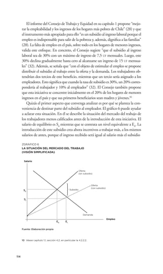 El informe del Consejo de Trabajo y Equidad en su capítulo 1 propone “mejo-
      rar la empleabilidad y los ingresos de los hogares más pobres de Chile” (28) y que
      el instrumento más apropiado para ello “es un subsidio al ingreso laboral porque el
      empleo es indispensable para salir de la pobreza y, además, digniﬁca a las familias”
      (28). La falta de empleo en el país, sobre todo en los hogares de menores ingresos,
      valida este enfoque. En concreto, el Consejo sugiere “que el subsidio al ingreso
      laboral sea de 30% con un máximo de ingreso de 7,5 UF mensuales. Luego, este
      30% declina gradualmente hasta cero al alcanzarse un ingreso de 15 UF mensua-
      les” (32). Además, se señala que “con el objeto de estimular el empleo se propone
      distribuir el subsidio al trabajo entre la oferta y la demanda. Los trabajadores ob-
      tendrían dos tercios de este beneﬁcio, mientras que un tercio sería asignado a los
      empleadores. Esto signiﬁca que cuando la tasa de subsidio es 30%, un 20% corres-
      pondería al trabajador y 10% al empleador” (32). El Consejo también propone
      que esta iniciativa se concentre inicialmente en el 20% de los hogares de menores
      ingresos en el país y que sus primeros beneﬁciarios sean madres y jóvenes.10
          Quizás el primer aspecto que convenga analizar es por qué se plantea la con-
      veniencia de destinar parte del subsidio al empleador. El gráﬁco 6 puede ayudar
      a aclarar esta situación. En él se describe la situación del mercado del trabajo de
      los trabajadores menos caliﬁcados antes de la introducción de esta iniciativa. El
      salario de equilibrio es S0 mientras que se contrata un nivel equivalente a E0. La
      introducción de este subsidio crea ahora incentivos a trabajar más, a los mismos
      salarios de antes, porque el ingreso recibido será igual al salario más el subsidio

      ZGRÁFICO 6
      LA SITUACIÓN DEL MERCADO DEL TRABAJO
      (VISIÓN SIMPLIFICADA)


        Salario



                                                              Oferta
                                                              (sin subsidio)




                                                                          Oferta
                                                                          (con subsidio)
       S0                                          Subsidio



       S1




                                                                  Demanda

                                                                                           Empleo
                                      E0      E1


      Fuente: Elaboración propia



      10 Véase capítulo 1.1, sección 4.2, en particular la 4.2.2.2.




114
 