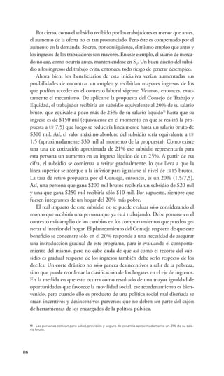 Por cierto, como el subsidio recibido por los trabajadores es menor que antes,
      el aumento de la oferta no es tan pronunciado. Pero éste es compensado por el
      aumento en la demanda. Se crea, por consiguiente, el mismo empleo que antes y
      los ingresos de los trabajadores son mayores. En este ejemplo, el salario de merca-
      do no cae, como ocurría antes, manteniéndose en S0. Un buen diseño del subsi-
      dio a los ingresos del trabajo evita, entonces, todo riesgo de generar desempleo.
          Ahora bien, los beneﬁciarios de esta iniciativa verían aumentadas sus
      posibilidades de encontrar un empleo y recibirían mayores ingresos de los
      que podían acceder en el contexto laboral vigente. Veamos, entonces, exac-
      tamente el mecanismo. De aplicarse la propuesta del Consejo de Trabajo y
      Equidad, el trabajador recibiría un subsidio equivalente al 20% de su salario
      bruto, que equivale a poco más de 25% de su salario líquido11 hasta que su
      ingreso es de $150 mil (equivalente en el momento en que se realizó la pro-
      puesta a UF 7,5) que luego se reduciría linealmente hasta un salario bruto de
      $300 mil. Así, el valor máximo absoluto del subsidio sería equivalente a UF
      1,5 (aproximadamente $30 mil al momento de la propuesta). Como existe
      una tasa de cotización aproximada de 21% ese subsidio representaría para
      esta persona un aumento en su ingreso líquido de un 25%. A partir de esa
      cifra, el subsidio se comienza a retirar gradualmente, lo que lleva a que la
      línea superior se acerque a la inferior para igualarse al nivel de UF15 brutos.
      La tasa de retiro propuesta por el Consejo, entonces, es un 20% (1,5/7,5).
      Así, una persona que gana $200 mil brutos recibiría un subsidio de $20 mil
      y una que gana $250 mil recibiría sólo $10 mil. Por supuesto, siempre que
      fuesen integrantes de un hogar del 20% más pobre.
          El real impacto de este subsidio no se puede evaluar sólo considerando el
      monto que recibiría una persona que ya está trabajando. Debe ponerse en el
      contexto más amplio de los cambios en los comportamientos que pueden ge-
      nerar al interior del hogar. El planteamiento del Consejo respecto de que este
      beneﬁcio se concentre sólo en el 20% responde a una necesidad de asegurar
      una introducción gradual de este programa, para ir evaluando el comporta-
      miento del mismo, pero no cabe duda de que así como el recorte del sub-
      sidio es gradual respecto de los ingresos también debe serlo respecto de los
      deciles. Un corte drástico no sólo genera desincentivos a salir de la pobreza,
      sino que puede reordenar la clasiﬁcación de los hogares en el eje de ingresos.
      En la medida en que esto ocurra como resultado de una mayor igualdad de
      oportunidades que favorece la movilidad social, ese reordenamiento es bien-
      venido, pero cuando ello es producto de una política social mal diseñada se
      crean incentivos y desincentivos perversos que no deben ser parte del cajón
      de herramientas de los encargados de la política pública.

      11 Las personas cotizan para salud, previsión y seguro de cesantía aproximadamente un 21% de su sala-
      rio bruto.




116
 