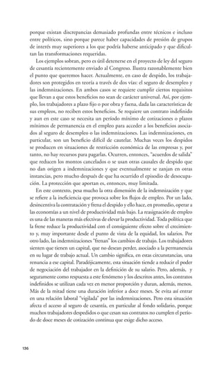 porque existan discrepancias demasiado profundas entre técnicos e incluso
      entre políticos, sino porque parece haber capacidades de presión de grupos
      de interés muy superiores a los que podría haberse anticipado y que diﬁcul-
      tan las transformaciones requeridas.
          Los ejemplos sobran, pero es útil detenerse en el proyecto de ley del seguro
      de cesantía recientemente enviado al Congreso. Ilustra razonablemente bien
      el punto que queremos hacer. Actualmente, en caso de despido, los trabaja-
      dores son protegidos en teoría a través de dos vías: el seguro de desempleo y
      las indemnizaciones. En ambos casos se requiere cumplir ciertos requisitos
      que llevan a que estos beneﬁcios no sean de carácter universal. Así, por ejem-
      plo, los trabajadores a plazo ﬁjo o por obra y faena, dada las características de
      sus empleos, no reciben estos beneﬁcios. Se requiere un contrato indeﬁnido
      y aun en este caso se necesita un período mínimo de cotizaciones o plazos
      mínimos de permanencia en el empleo para acceder a los beneﬁcios asocia-
      dos al seguro de desempleo o las indemnizaciones. Las indemnizaciones, en
      particular, son un beneﬁcio difícil de cautelar. Muchas veces los despidos
      se producen en situaciones de restricción económica de las empresas y, por
      tanto, no hay recursos para pagarlas. Ocurren, entonces, “acuerdos de salida”
      que reducen los montos cancelados o se usan otras causales de despido que
      no dan origen a indemnizaciones y que eventualmente se zanjan en otras
      instancias, pero mucho después de que ha ocurrido el episodio de desocupa-
      ción. La protección que aportan es, entonces, muy limitada.
          En este contexto, pesa mucho la otra dimensión de la indemnización y que
      se reﬁere a la ineﬁciencia que provoca sobre los ﬂujos de empleo. Por un lado,
      desincentiva la contratación y frena el despido y ello hace, en promedio, operar a
      las economías a un nivel de productividad más bajo. La reasignación de empleo
      es una de las maneras más efectivas de elevar la productividad. Toda política que
      la frene reduce la productividad con el consiguiente efecto sobre el crecimien-
      to y, muy importante desde el punto de vista de la equidad, los salarios. Por
      otro lado, las indemnizaciones “frenan” los cambios de trabajo. Los trabajadores
      sienten que tienen un capital, que no desean perder, asociado a la permanencia
      en su lugar de trabajo actual. Un cambio signiﬁca, en estas circunstancias, una
      renuncia a ese capital. Paradójicamente, esta situación tiende a reducir el poder
      de negociación del trabajador en la deﬁnición de su salario. Pero, además, y
      seguramente como respuesta a este fenómeno y los descritos antes, los contratos
      indeﬁnidos se utilizan cada vez en menor proporción y duran, además, menos.
      Más de la mitad tiene una duración inferior a doce meses. Se evita así entrar
      en una relación laboral “vigilada” por las indemnizaciones. Pero esta situación
      afecta el acceso al seguro de cesantía, en particular al fondo solidario, porque
      muchos trabajadores despedidos o que cesan sus contratos no cumplen el perío-
      do de doce meses de cotización continua que exige dicho acceso.




136
 