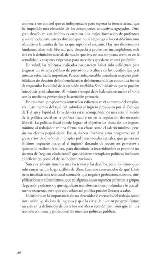 enorme a ese control que es indispensable para superar la inercia actual que
      ha impedido una elevación de los desempeños educativos agregados. Otro
      gran desafío en este ámbito es asegurar una mejor formación de profesores
      y, sobre todo, una carrera docente que no le imponga a los establecimientos
      educativos la camisa de fuerza que supone el estatuto. Hay tres dimensiones
      fundamentales: más libertad para despedir a profesores incumplidores, más
      aire en la deﬁnición salarial, de modo que ésta no sea tan plana como es en la
      actualidad, y mayores exigencias para acceder y quedarse en esta profesión.
          En salud, las reformas realizadas no parecen haber sido suﬁcientes para
      asegurar un sistema público de provisión a la altura de los desafíos que esas
      mismas reformas le imponían. Parece indispensable introducir mayores posi-
      bilidades de elección de los beneﬁciarios del sistema público como una forma
      de resguardar la calidad de la atención recibida. Son iniciativas que se pueden
      introducir gradualmente. Al mismo tiempo debe balancearse mejor el AUGE
      con la medicina preventiva y la atención primaria.
          En resumen, proponemos centrar los esfuerzos en el aumento del empleo,
      vía instrumentos del tipo del subsidio al ingreso propuesto por el Consejo
      de Trabajo y Equidad. Esto debiera estar acompañado de una centralización
      de la política social en la política ﬁscal y no en la regulación del mercado
      laboral. La política ﬁscal puede lograr el objetivo de dotar de un ingreso
      mínimo al trabajador en una forma tan eﬁcaz como el salario mínimo, pero
      sin sus efectos perjudiciales. Eso sí, deben diseñarse estos programas sin el
      grave error de diseño de múltiples políticas sociales actuales, que genera un
      altísimo impuesto marginal al ingreso, dotando de incentivos perversos a
      quienes lo reciben. A su vez, para disminuir la incertidumbre se propone un
      sistema de “seguros ciudadanos” que debieran reemplazar políticas ineﬁcaces
      e ineﬁcientes como el de las indemnizaciones.
          Son ciertamente muchos más los temas y los desafíos, pero no hemos que-
      rido entrar en un largo análisis de ellos. Estamos convencidos de que Chile
      tiene instalada una red social razonable que requiere perfeccionamientos, sim-
      pliﬁcaciones y aﬁnamientos, que en algunos casos suponen enfrentar a grupos
      de presión poderosos y que signiﬁcan transformaciones profundas a lo actual-
      mente existente, pero que con voluntad política pueden llevarse a cabo.
          Insistimos en la importancia de no descuidar el mercado del trabajo como
      institución igualadora de ingresos y que la clave de nuestro progreso futuro
      no está en la deﬁnición de derechos sociales o económicos, sino que en una
      revisión continua y profesional de nuestras políticas públicas.




138
 